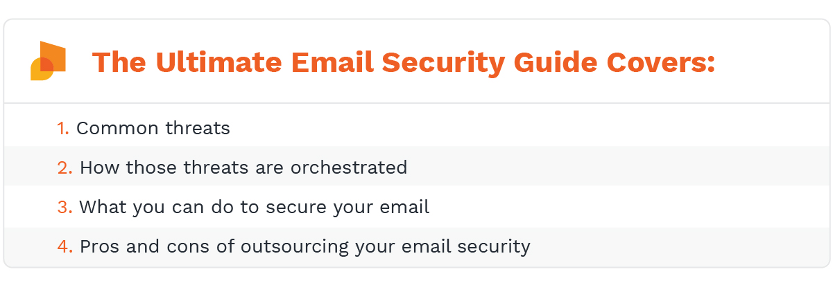 The ultimate email security guide covers: common threats, how those threats are orchestrated, what you can do to secure your email, and the pros and cons of outsourcing your email security